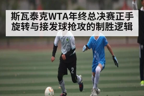 斯瓦泰克WTA年终总决赛正手旋转与接发球抢攻的制胜逻辑