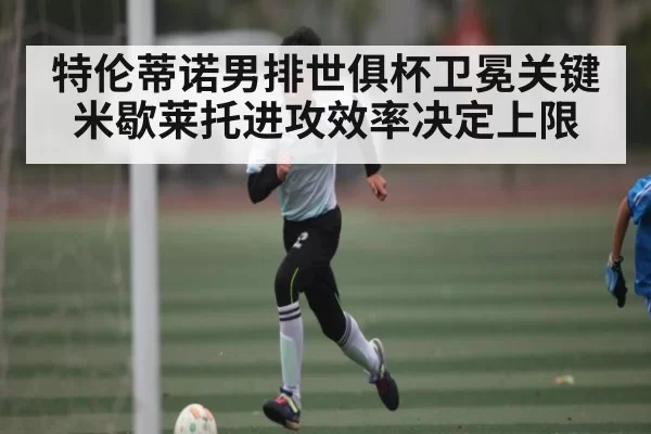 特伦蒂诺男排世俱杯卫冕关键 米歇莱托进攻效率决定上限