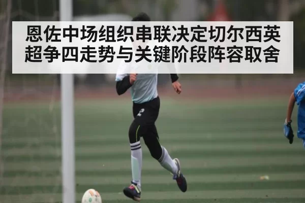 恩佐中场组织串联决定切尔西英超争四走势与关键阶段阵容取舍