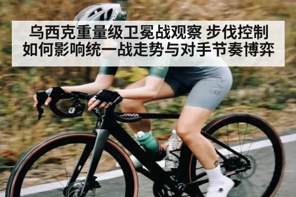 乌西克重量级卫冕战观察 步伐控制如何影响统一战走势与对手节奏博弈